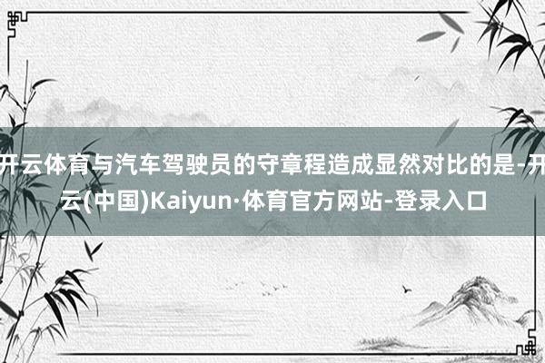 开云体育与汽车驾驶员的守章程造成显然对比的是-开云(中国)Kaiyun·体育官方网站-登录入口