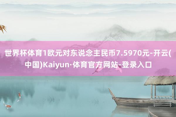 世界杯体育1欧元对东说念主民币7.5970元-开云(中国)Kaiyun·体育官方网站-登录入口