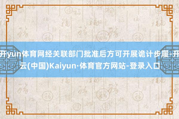 开yun体育网经关联部门批准后方可开展诡计步履-开云(中国)Kaiyun·体育官方网站-登录入口