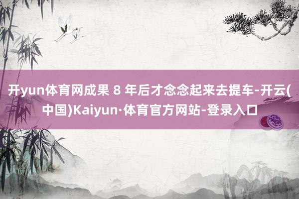 开yun体育网成果 8 年后才念念起来去提车-开云(中国)Kaiyun·体育官方网站-登录入口