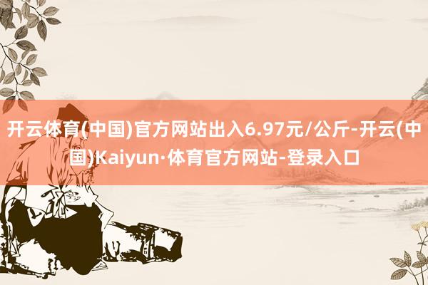 开云体育(中国)官方网站出入6.97元/公斤-开云(中国)Kaiyun·体育官方网站-登录入口