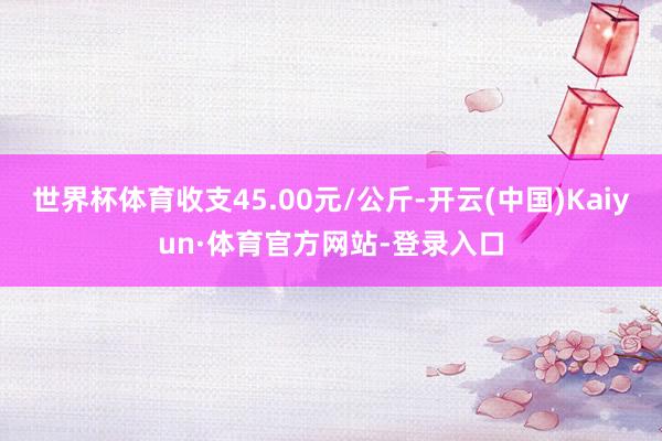 世界杯体育收支45.00元/公斤-开云(中国)Kaiyun·体育官方网站-登录入口