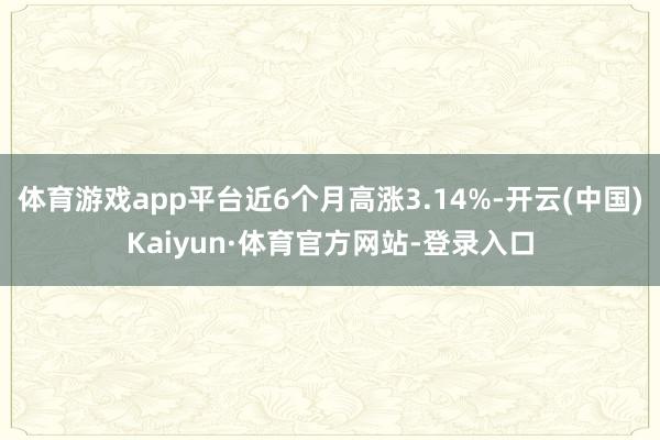 体育游戏app平台近6个月高涨3.14%-开云(中国)Kaiyun·体育官方网站-登录入口