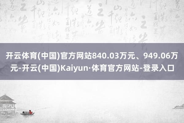 开云体育(中国)官方网站840.03万元、949.06万元-开云(中国)Kaiyun·体育官方网站-登录入口
