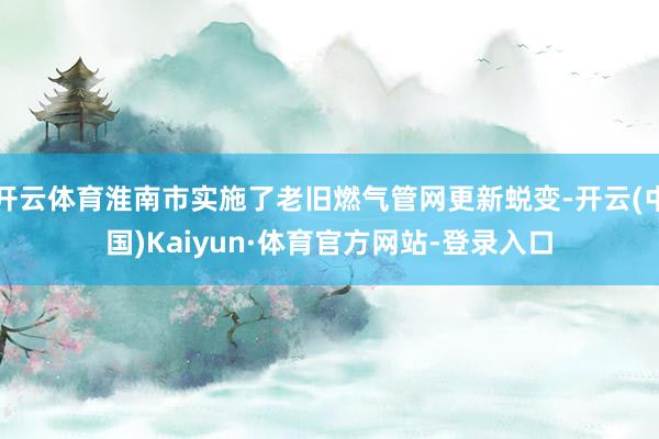 开云体育淮南市实施了老旧燃气管网更新蜕变-开云(中国)Kaiyun·体育官方网站-登录入口