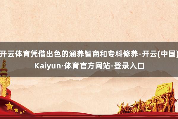 开云体育凭借出色的涵养智商和专科修养-开云(中国)Kaiyun·体育官方网站-登录入口