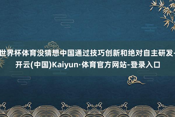 世界杯体育没猜想中国通过技巧创新和绝对自主研发-开云(中国)Kaiyun·体育官方网站-登录入口