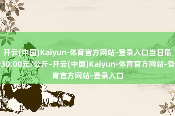 开云(中国)Kaiyun·体育官方网站-登录入口当日最高报价30.00元/公斤-开云(中国)Kaiyun·体育官方网站-登录入口