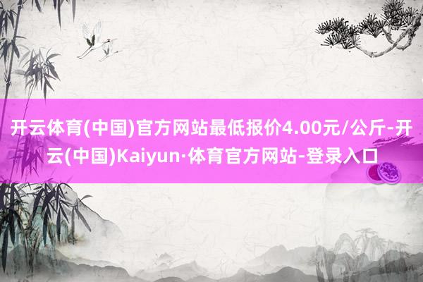 开云体育(中国)官方网站最低报价4.00元/公斤-开云(中国)Kaiyun·体育官方网站-登录入口