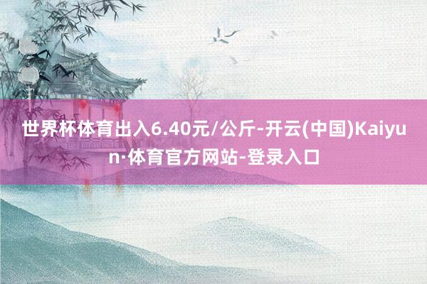 世界杯体育出入6.40元/公斤-开云(中国)Kaiyun·体育官方网站-登录入口