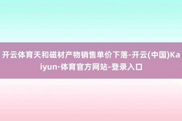 开云体育天和磁材产物销售单价下落-开云(中国)Kaiyun·体育官方网站-登录入口