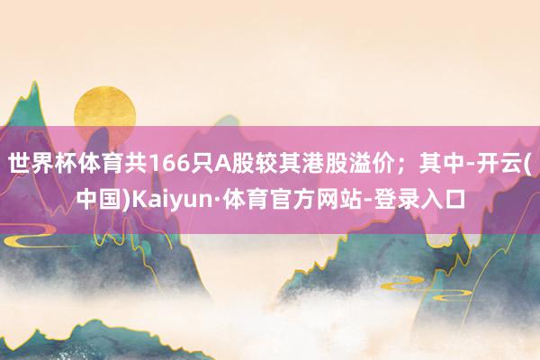 世界杯体育共166只A股较其港股溢价；其中-开云(中国)Kaiyun·体育官方网站-登录入口