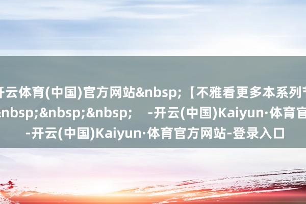 开云体育(中国)官方网站&nbsp;【不雅看更多本系列节目请点击下图】&nbsp;&nbsp;&nbsp;    -开云(中国)Kaiyun·体育官方网站-登录入口