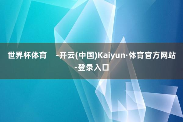 世界杯体育    -开云(中国)Kaiyun·体育官方网站-登录入口