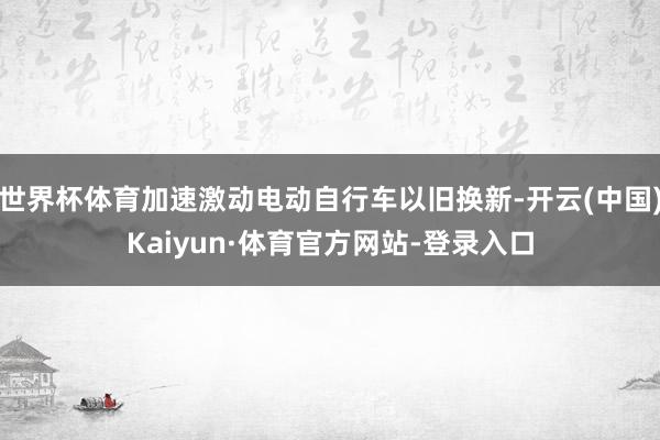 世界杯体育加速激动电动自行车以旧换新-开云(中国)Kaiyun·体育官方网站-登录入口