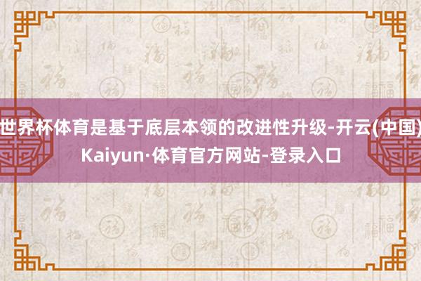 世界杯体育是基于底层本领的改进性升级-开云(中国)Kaiyun·体育官方网站-登录入口