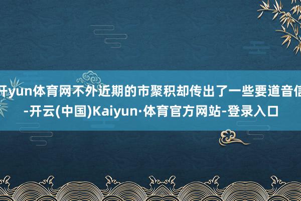 开yun体育网不外近期的市聚积却传出了一些要道音信-开云(中国)Kaiyun·体育官方网站-登录入口