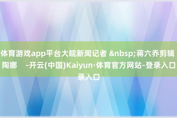 体育游戏app平台大皖新闻记者 &nbsp;蒋六乔剪辑 陶娜    -开云(中国)Kaiyun·体育官方网站-登录入口