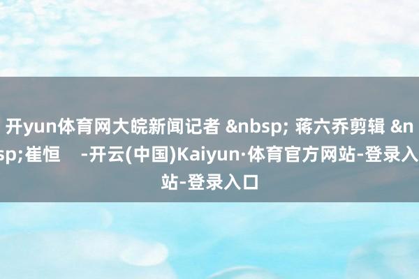 开yun体育网大皖新闻记者 &nbsp; 蒋六乔剪辑 &nbsp;崔恒    -开云(中国)Kaiyun·体育官方网站-登录入口