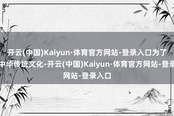 开云(中国)Kaiyun·体育官方网站-登录入口为了推崇中华传统文化-开云(中国)Kaiyun·体育官方网站-登录入口