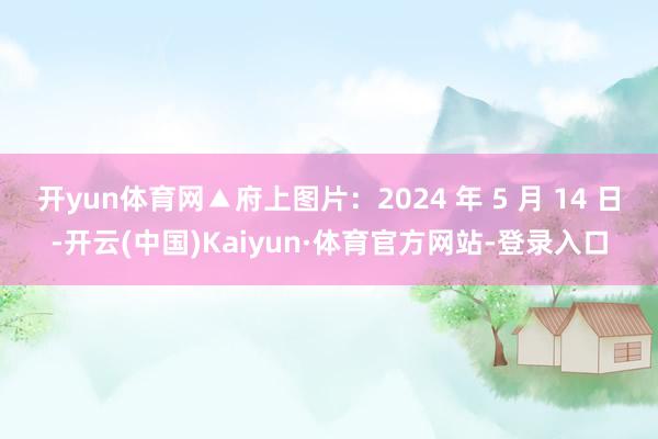 开yun体育网▲府上图片：2024 年 5 月 14 日-开云(中国)Kaiyun·体育官方网站-登录入口