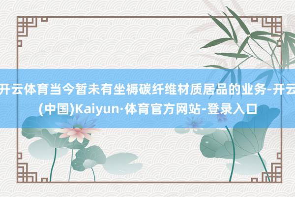 开云体育当今暂未有坐褥碳纤维材质居品的业务-开云(中国)Kaiyun·体育官方网站-登录入口