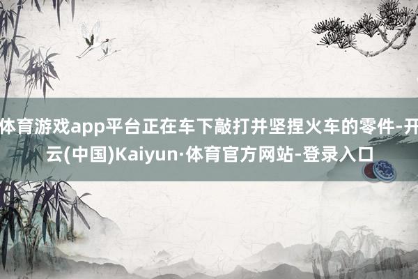 体育游戏app平台正在车下敲打并坚捏火车的零件-开云(中国)Kaiyun·体育官方网站-登录入口