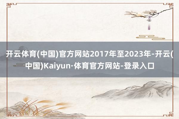 开云体育(中国)官方网站2017年至2023年-开云(中国)Kaiyun·体育官方网站-登录入口