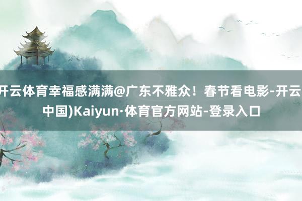 开云体育幸福感满满@广东不雅众！春节看电影-开云(中国)Kaiyun·体育官方网站-登录入口