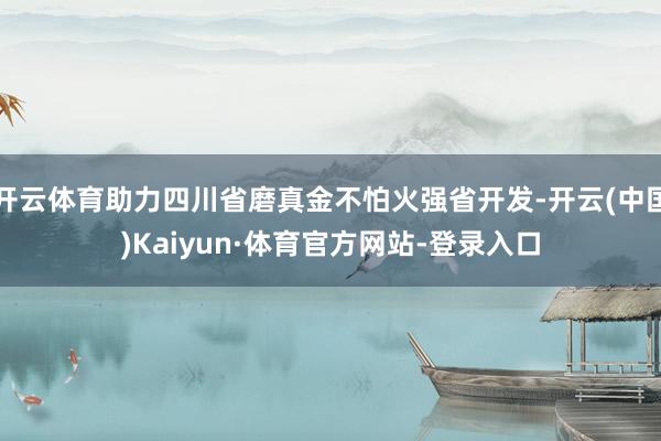 开云体育助力四川省磨真金不怕火强省开发-开云(中国)Kaiyun·体育官方网站-登录入口