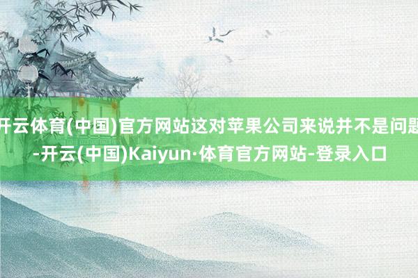 开云体育(中国)官方网站这对苹果公司来说并不是问题-开云(中国)Kaiyun·体育官方网站-登录入口
