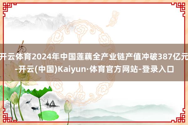 开云体育2024年中国莲藕全产业链产值冲破387亿元-开云(中国)Kaiyun·体育官方网站-登录入口