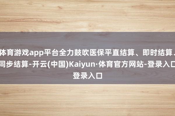 体育游戏app平台全力鼓吹医保平直结算、即时结算、同步结算-开云(中国)Kaiyun·体育官方网站-登录入口