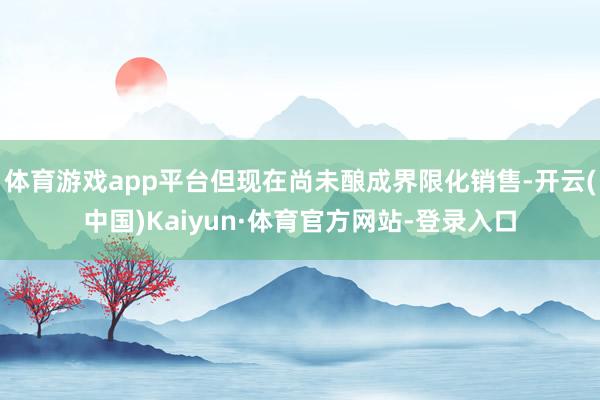 体育游戏app平台但现在尚未酿成界限化销售-开云(中国)Kaiyun·体育官方网站-登录入口