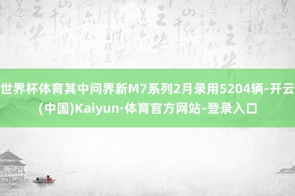 世界杯体育其中问界新M7系列2月录用5204辆-开云(中国)Kaiyun·体育官方网站-登录入口