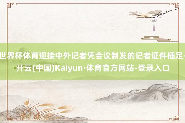 世界杯体育迎接中外记者凭会议制发的记者证件插足-开云(中国)Kaiyun·体育官方网站-登录入口