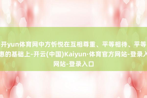 开yun体育网中方忻悦在互相尊重、平等相待、平等互惠的基础上-开云(中国)Kaiyun·体育官方网站-登录入口