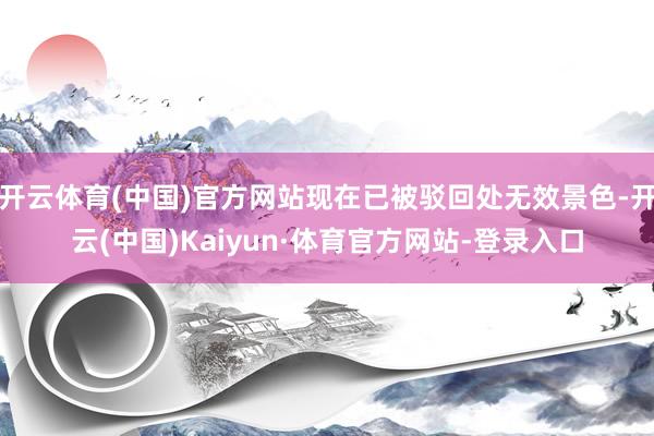 开云体育(中国)官方网站现在已被驳回处无效景色-开云(中国)Kaiyun·体育官方网站-登录入口