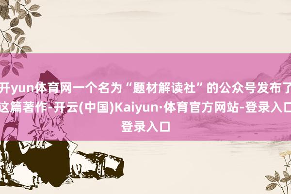 开yun体育网一个名为“题材解读社”的公众号发布了这篇著作-开云(中国)Kaiyun·体育官方网站-登录入口