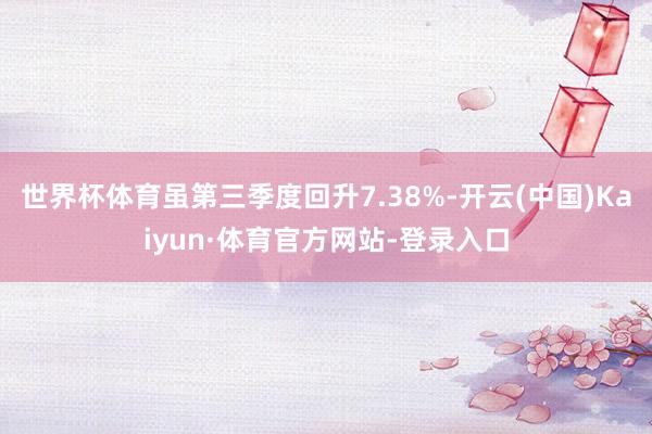 世界杯体育虽第三季度回升7.38%-开云(中国)Kaiyun·体育官方网站-登录入口
