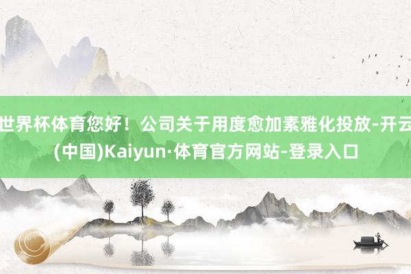 世界杯体育您好！公司关于用度愈加素雅化投放-开云(中国)Kaiyun·体育官方网站-登录入口