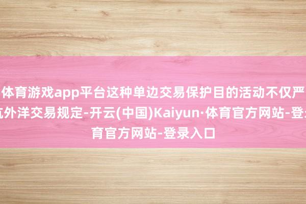体育游戏app平台这种单边交易保护目的活动不仅严重拒抗外洋交易规定-开云(中国)Kaiyun·体育官方网站-登录入口
