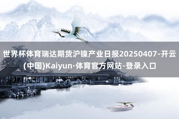 世界杯体育瑞达期货沪镍产业日报20250407-开云(中国)Kaiyun·体育官方网站-登录入口