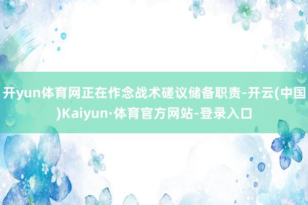 开yun体育网正在作念战术磋议储备职责-开云(中国)Kaiyun·体育官方网站-登录入口