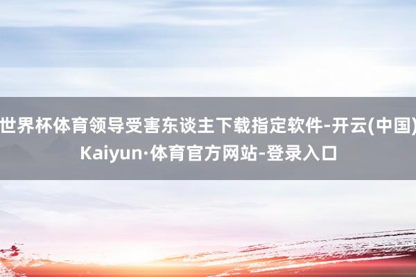 世界杯体育领导受害东谈主下载指定软件-开云(中国)Kaiyun·体育官方网站-登录入口