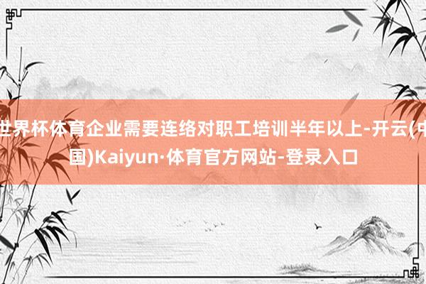 世界杯体育企业需要连络对职工培训半年以上-开云(中国)Kaiyun·体育官方网站-登录入口