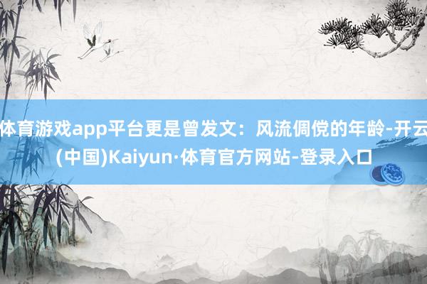 体育游戏app平台更是曾发文：风流倜傥的年龄-开云(中国)Kaiyun·体育官方网站-登录入口
