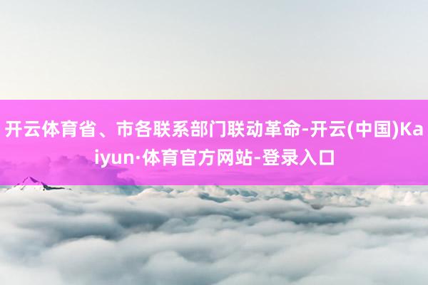 开云体育省、市各联系部门联动革命-开云(中国)Kaiyun·体育官方网站-登录入口