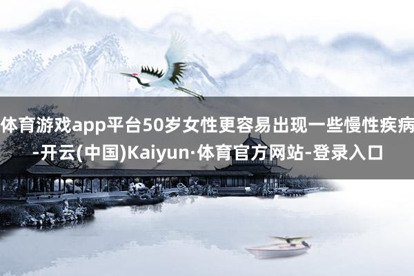 体育游戏app平台50岁女性更容易出现一些慢性疾病-开云(中国)Kaiyun·体育官方网站-登录入口