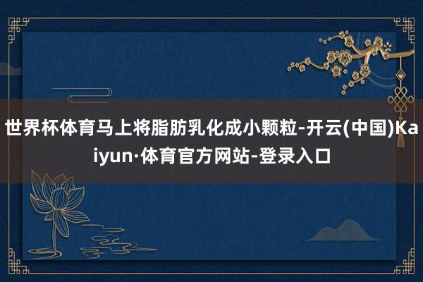 世界杯体育马上将脂肪乳化成小颗粒-开云(中国)Kaiyun·体育官方网站-登录入口